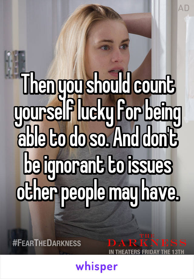 Then you should count yourself lucky for being able to do so. And don't be ignorant to issues other people may have.