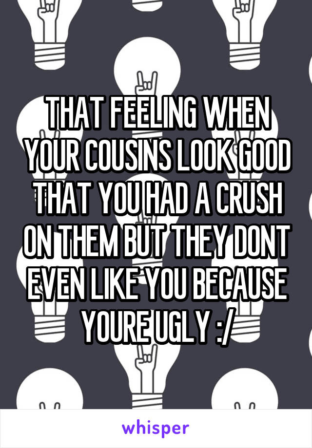 THAT FEELING WHEN YOUR COUSINS LOOK GOOD THAT YOU HAD A CRUSH ON THEM BUT THEY DONT EVEN LIKE YOU BECAUSE YOURE UGLY :/