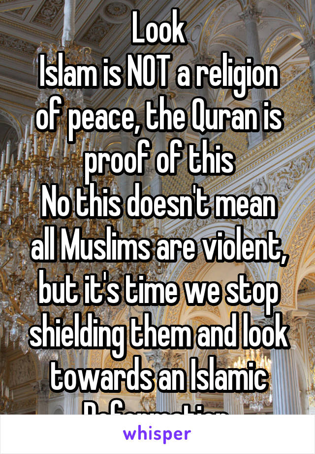 Look
Islam is NOT a religion of peace, the Quran is proof of this
No this doesn't mean all Muslims are violent, but it's time we stop shielding them and look towards an Islamic Reformation 