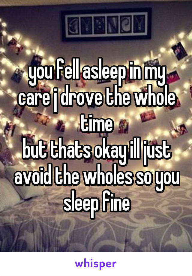 you fell asleep in my
care j drove the whole time
but thats okay ill just avoid the wholes so you sleep fine