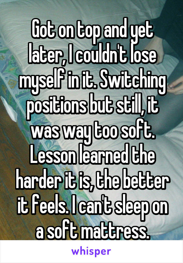 Got on top and yet later, I couldn't lose myself in it. Switching positions but still, it was way too soft. Lesson learned the harder it is, the better it feels. I can't sleep on a soft mattress.