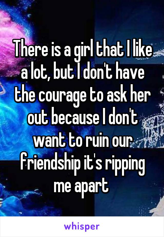 There is a girl that I like a lot, but I don't have the courage to ask her out because I don't want to ruin our friendship it's ripping me apart 