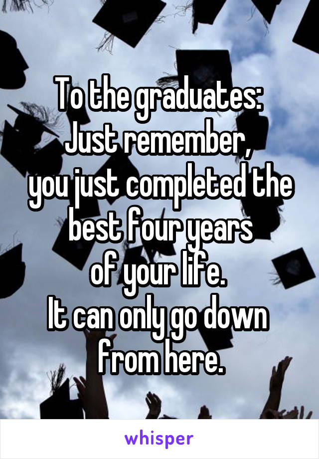 To the graduates: 
Just remember, 
you just completed the best four years
of your life. 
It can only go down 
from here.