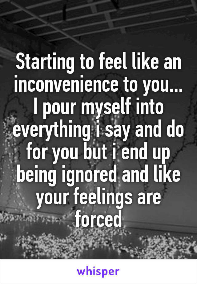 Starting to feel like an inconvenience to you... I pour myself into everything i say and do for you but i end up being ignored and like your feelings are forced