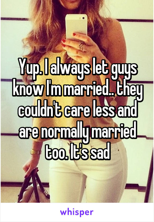 Yup. I always let guys know I'm married.. they couldn't care less and are normally married too. It's sad