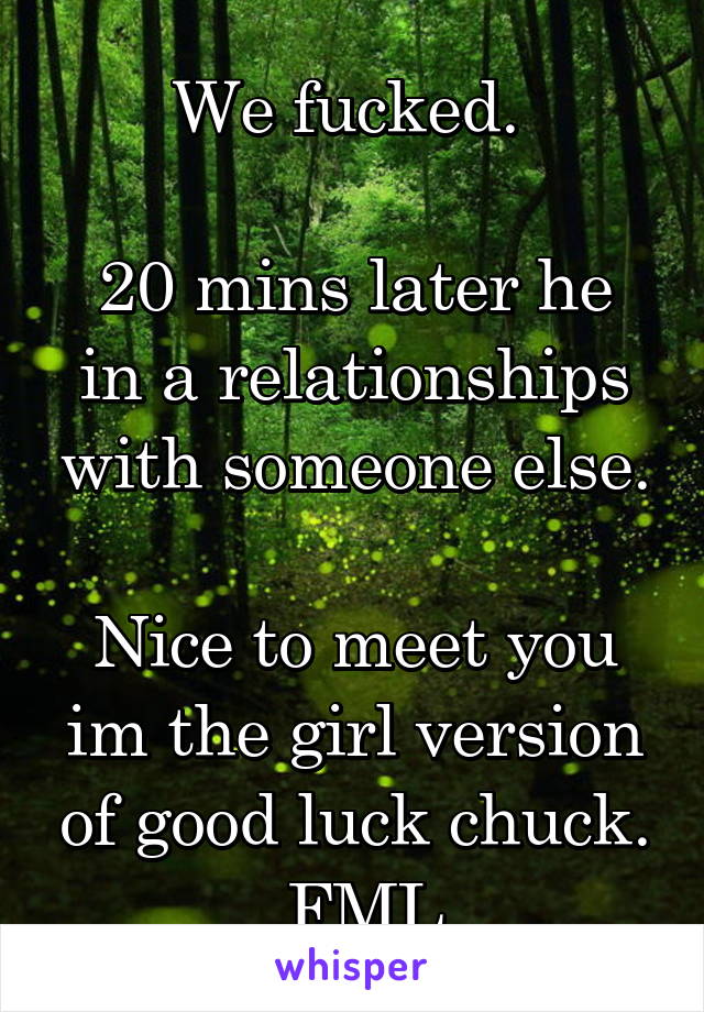 We fucked. 

20 mins later he in a relationships with someone else.

Nice to meet you im the girl version of good luck chuck.
 FML