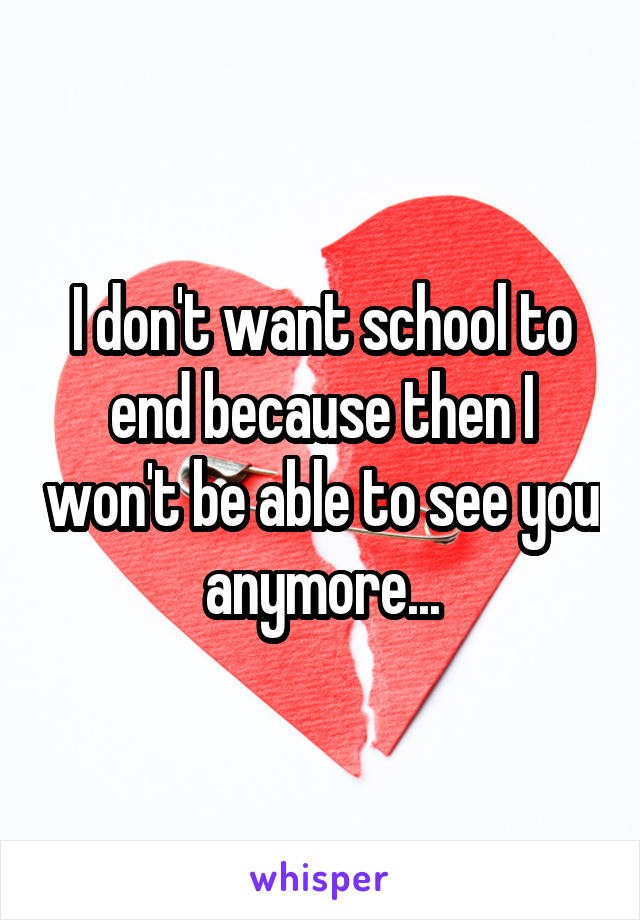 I don't want school to end because then I won't be able to see you anymore...