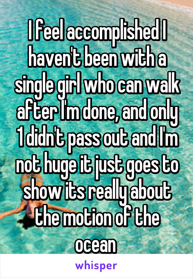 I feel accomplished I haven't been with a single girl who can walk after I'm done, and only 1 didn't pass out and I'm not huge it just goes to show its really about the motion of the ocean 