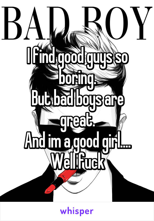 I find good guys so boring.
But bad boys are great.
And im a good girl....
Well fuck