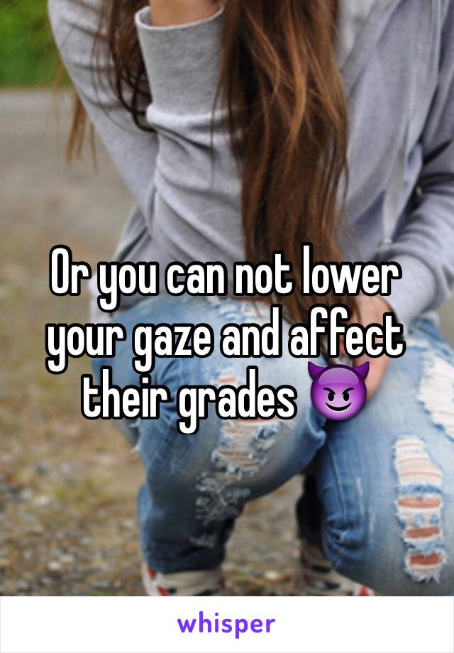 Or you can not lower your gaze and affect their grades 😈