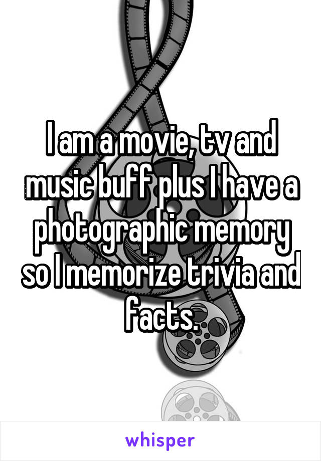 I am a movie, tv and music buff plus I have a photographic memory so I memorize trivia and facts.