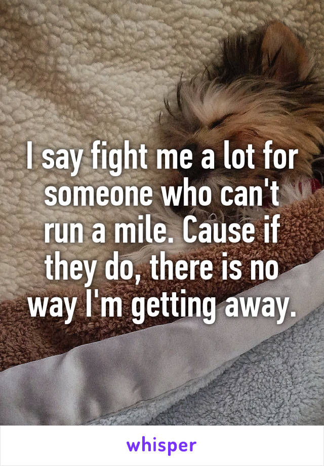 I say fight me a lot for someone who can't run a mile. Cause if they do, there is no way I'm getting away.