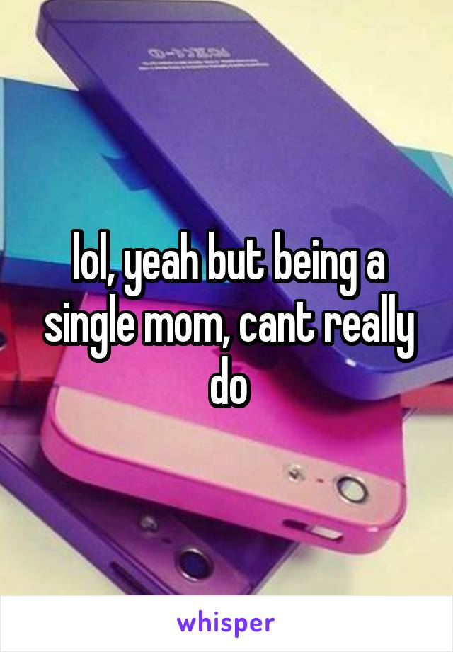 lol, yeah but being a single mom, cant really do