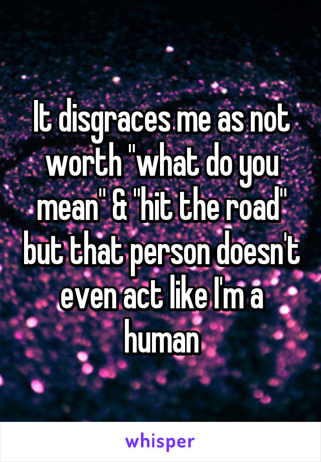 It disgraces me as not worth "what do you mean" & "hit the road" but that person doesn't even act like I'm a human