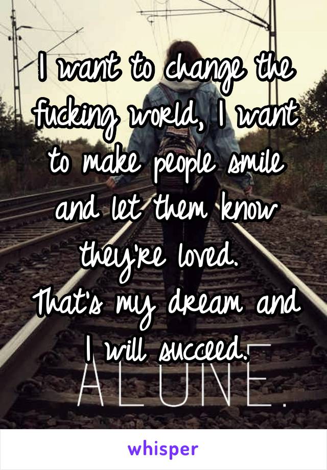 I want to change the fucking world, I want to make people smile and let them know they're loved. 
That's my dream and I will succeed.
