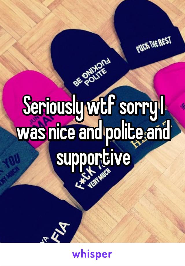 Seriously wtf sorry I was nice and polite and supportive