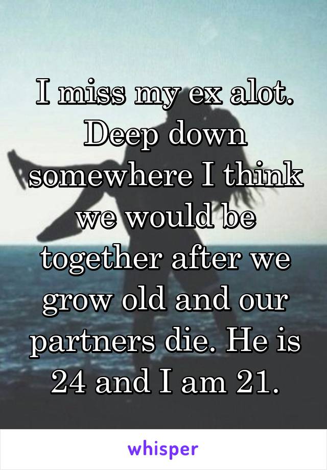 I miss my ex alot. Deep down somewhere I think we would be together after we grow old and our partners die. He is 24 and I am 21.