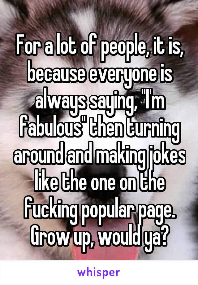 For a lot of people, it is, because everyone is always saying, "I'm fabulous" then turning around and making jokes like the one on the fucking popular page. Grow up, would ya?