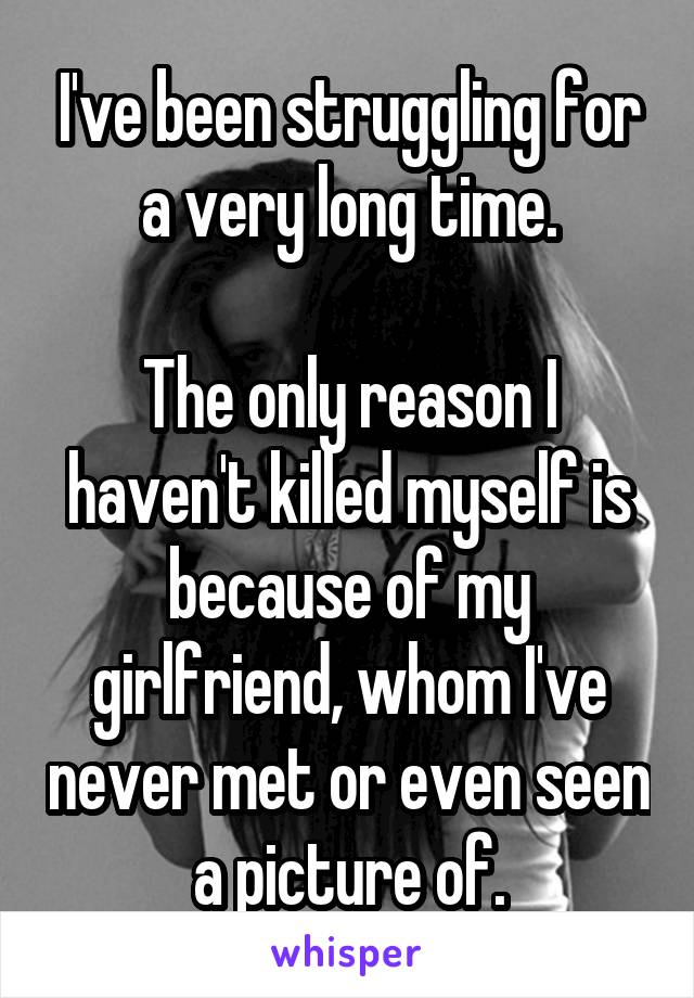 I've been struggling for a very long time.

The only reason I haven't killed myself is because of my girlfriend, whom I've never met or even seen a picture of.