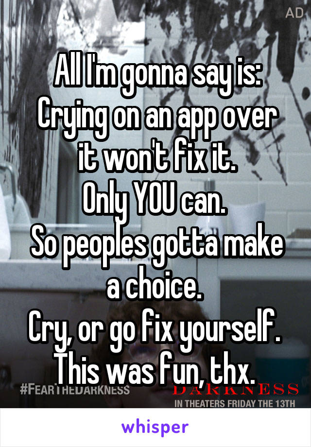 All I'm gonna say is:
Crying on an app over it won't fix it.
Only YOU can. 
So peoples gotta make a choice. 
Cry, or go fix yourself. 
This was fun, thx. 