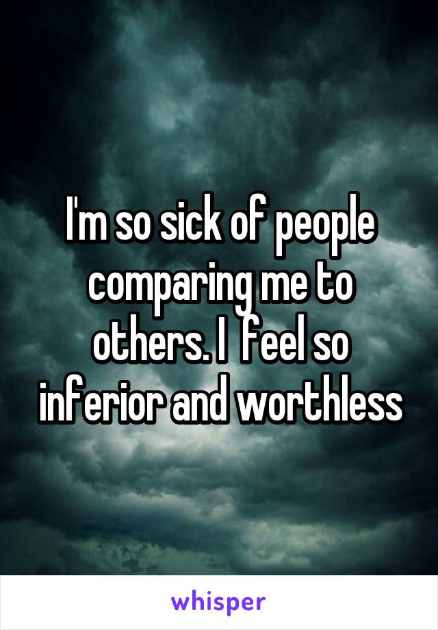 I'm so sick of people comparing me to others. I  feel so inferior and worthless