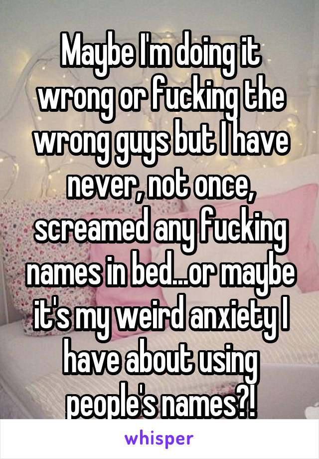 Maybe I'm doing it wrong or fucking the wrong guys but I have never, not once, screamed any fucking names in bed...or maybe it's my weird anxiety I have about using people's names?!