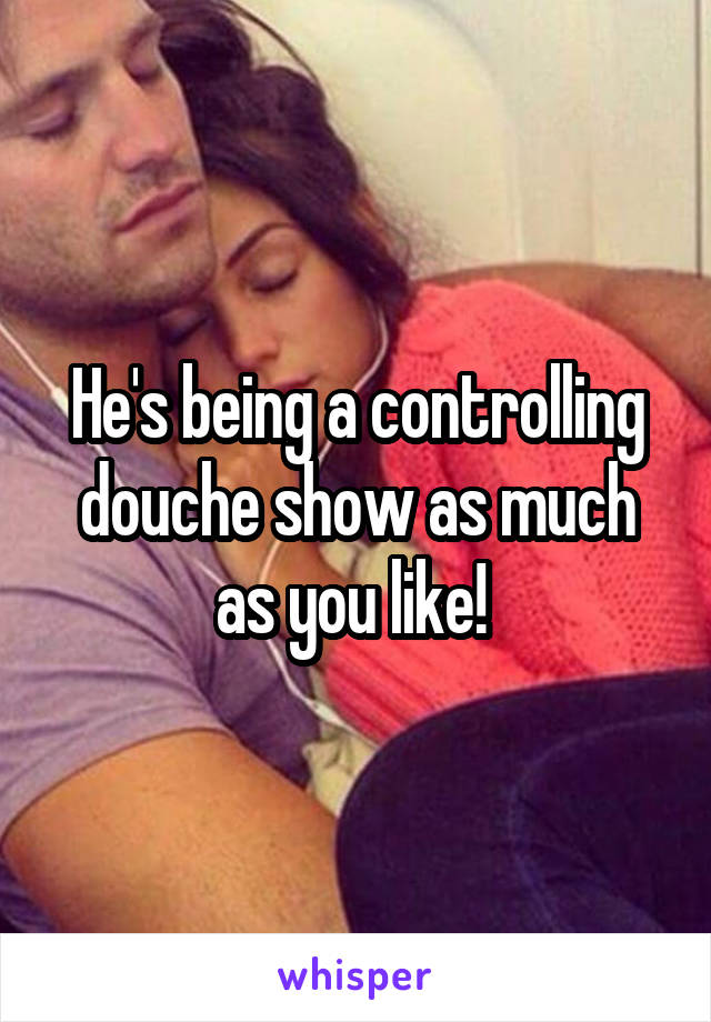 He's being a controlling douche show as much as you like! 