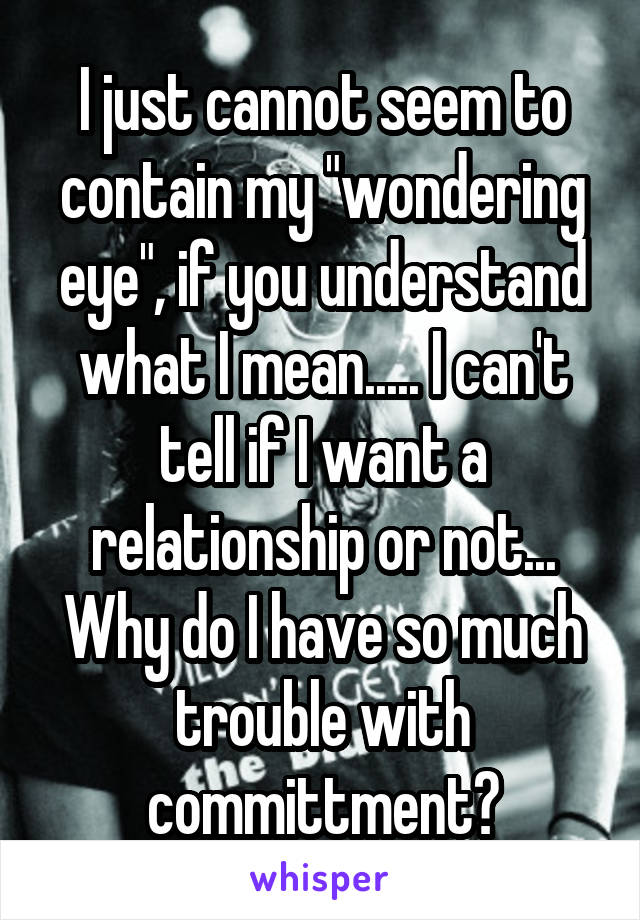 I just cannot seem to contain my "wondering eye", if you understand what I mean..... I can't tell if I want a relationship or not... Why do I have so much trouble with committment?