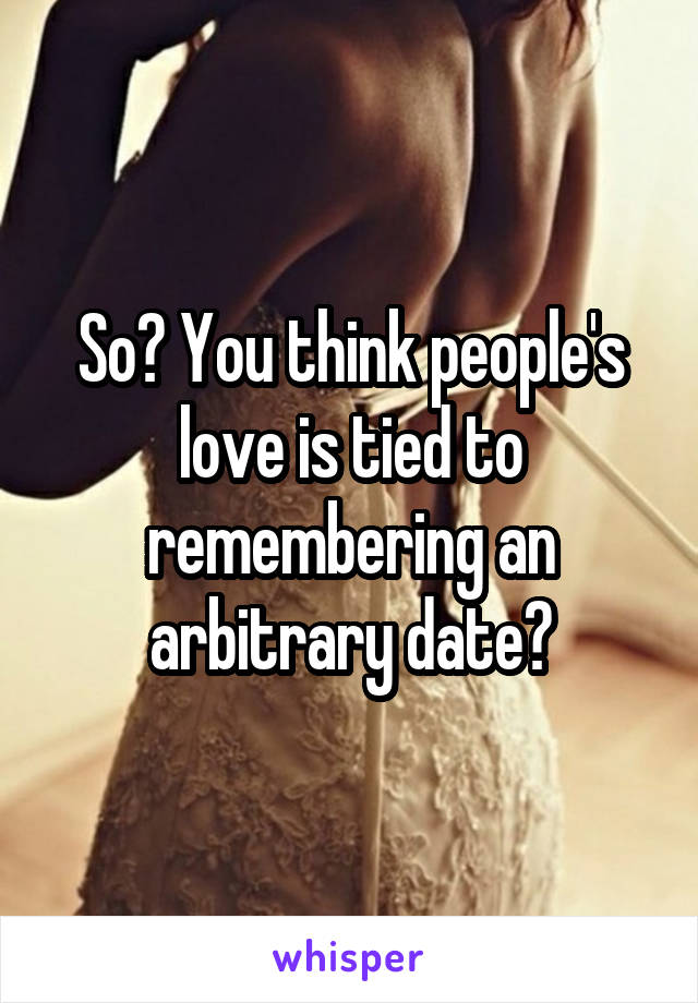 So? You think people's love is tied to remembering an arbitrary date?