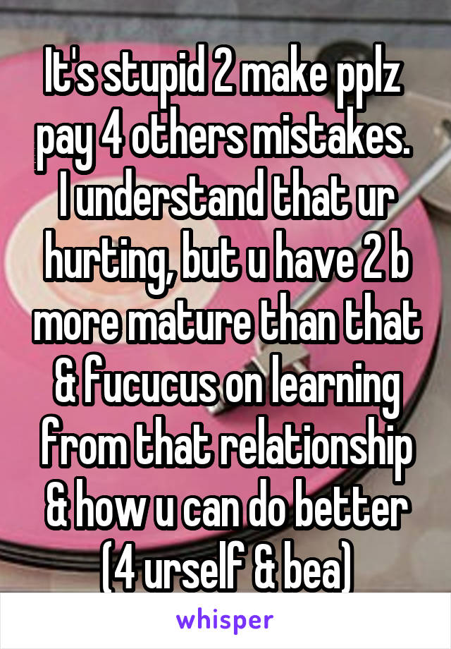 It's stupid 2 make pplz  pay 4 others mistakes.  I understand that ur hurting, but u have 2 b more mature than that & fucucus on learning from that relationship & how u can do better (4 urself & bea)