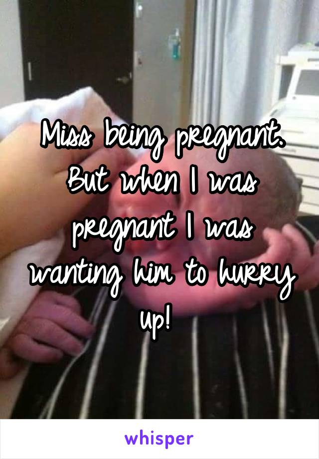 Miss being pregnant. But when I was pregnant I was wanting him to hurry up! 