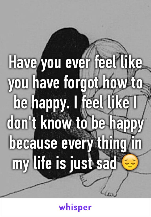 Have you ever feel like you have forgot how to be happy. I feel like I don't know to be happy because every thing in my life is just sad 😔