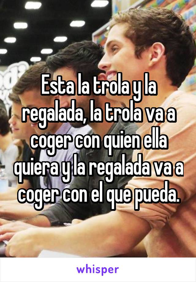 Esta la trola y la regalada, la trola va a coger con quien ella quiera y la regalada va a coger con el que pueda.