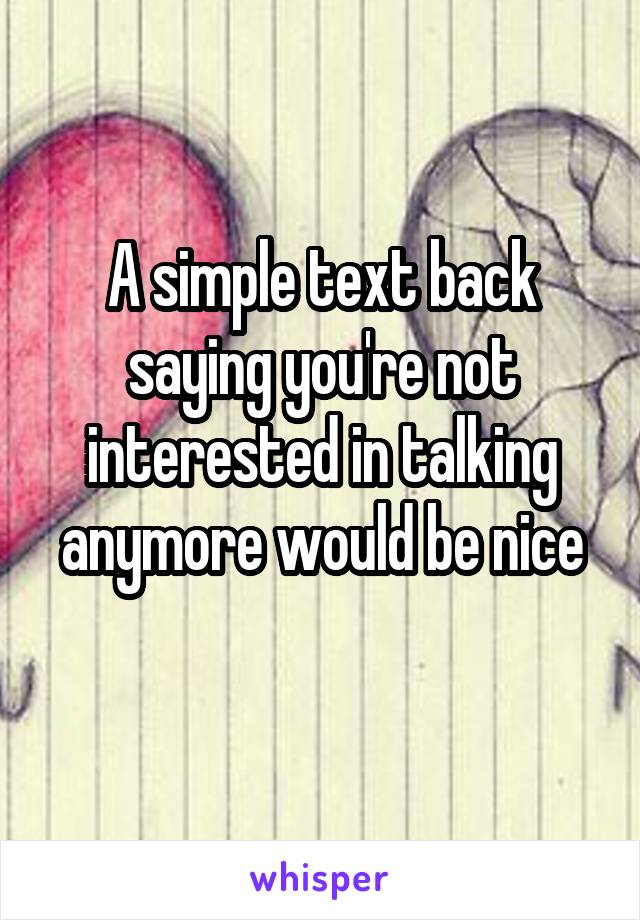 A simple text back saying you're not interested in talking anymore would be nice
