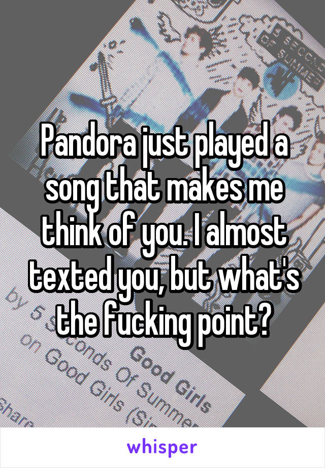 Pandora just played a song that makes me think of you. I almost texted you, but what's the fucking point?