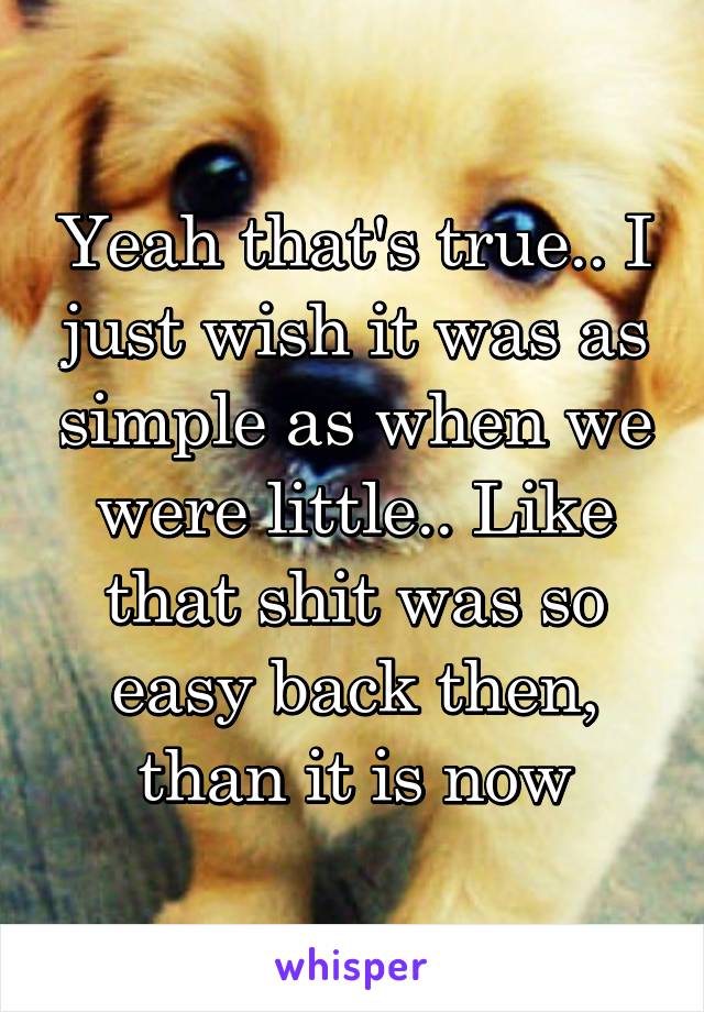 Yeah that's true.. I just wish it was as simple as when we were little.. Like that shit was so easy back then, than it is now