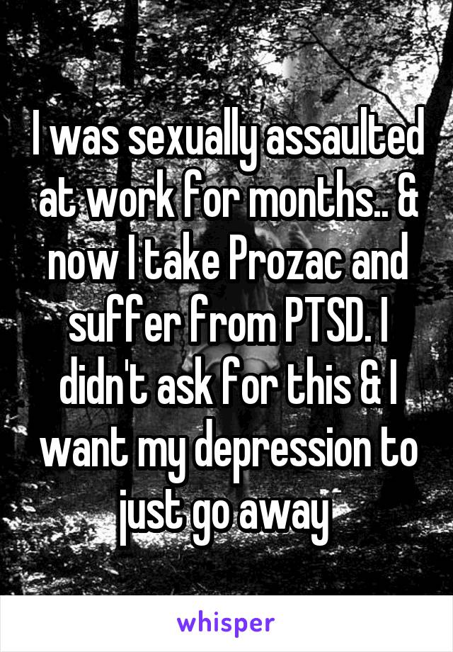 I was sexually assaulted at work for months.. & now I take Prozac and suffer from PTSD. I didn't ask for this & I want my depression to just go away 