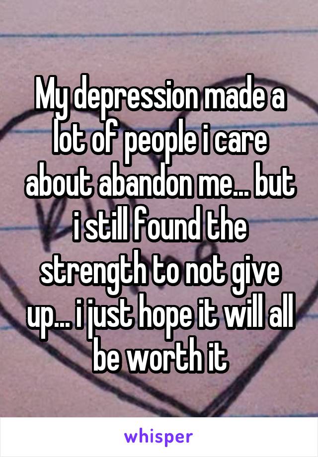 My depression made a lot of people i care about abandon me... but i still found the strength to not give up... i just hope it will all be worth it