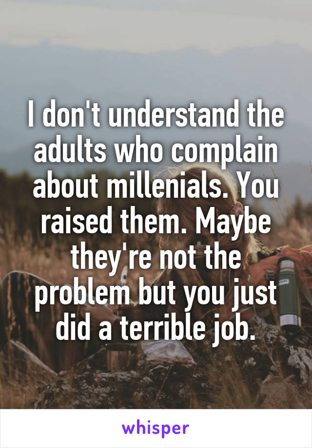 I don't understand the adults who complain about millenials. You raised them. Maybe they're not the problem but you just did a terrible job.