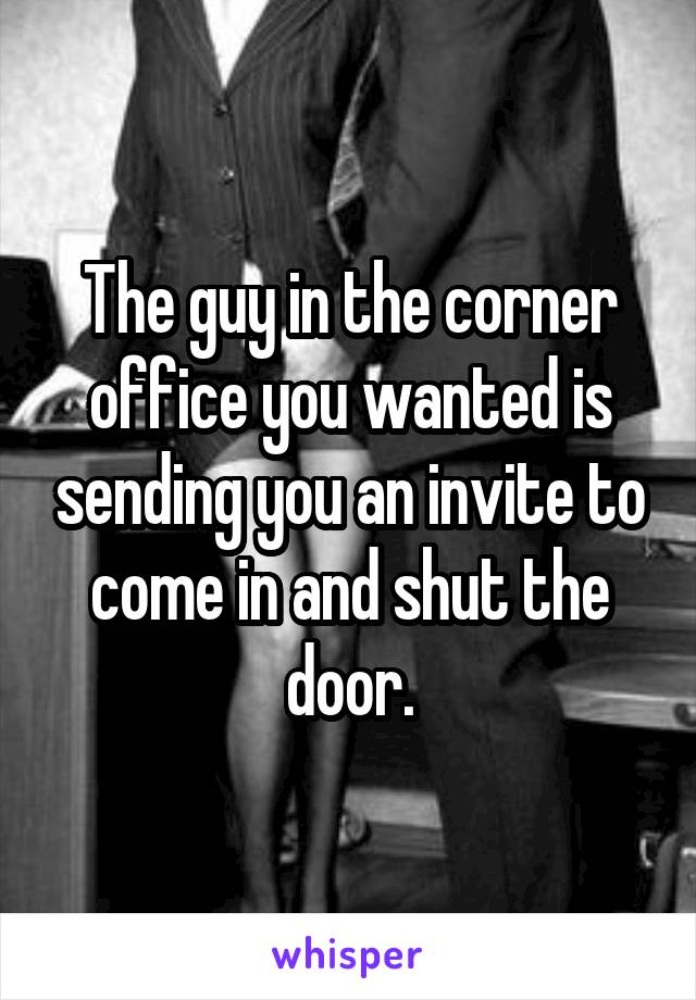 The guy in the corner office you wanted is sending you an invite to come in and shut the door.