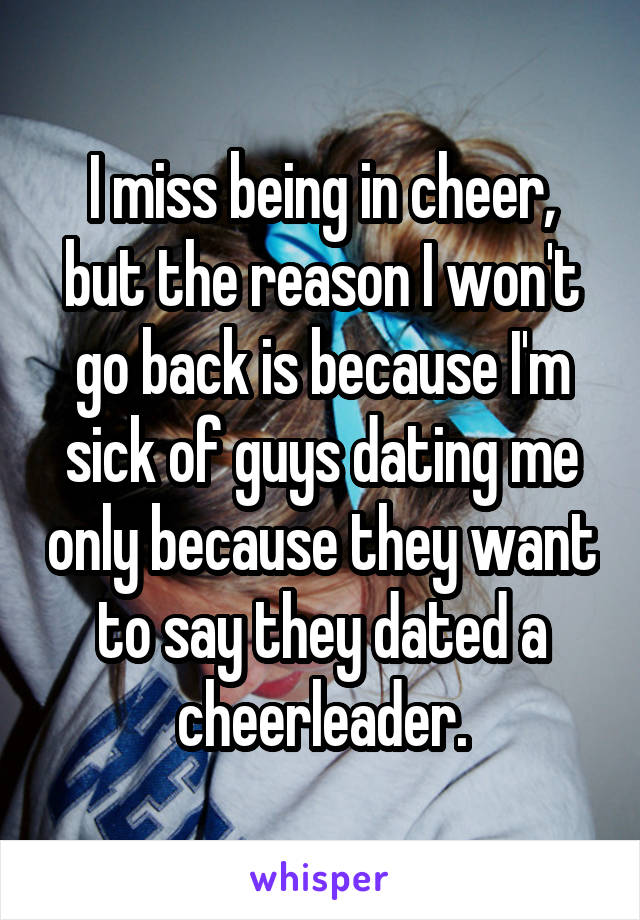 I miss being in cheer, but the reason I won't go back is because I'm sick of guys dating me only because they want to say they dated a cheerleader.