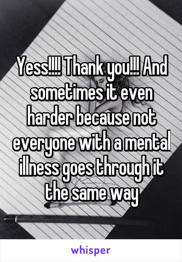 Yess!!!! Thank you!!! And sometimes it even harder because not everyone with a mental illness goes through it the same way