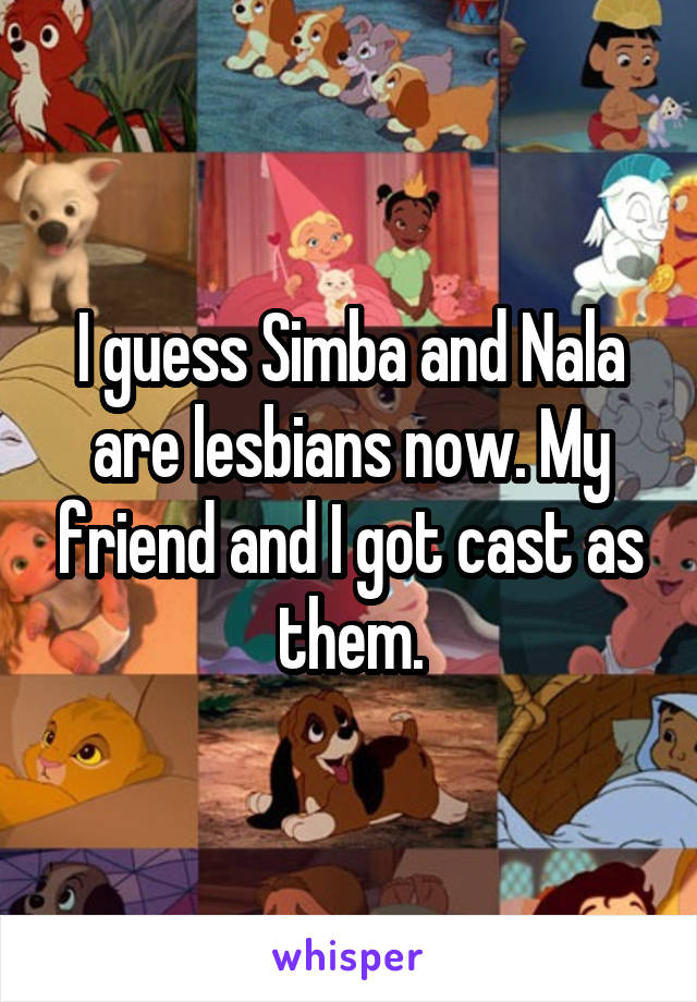 I guess Simba and Nala are lesbians now. My friend and I got cast as them.