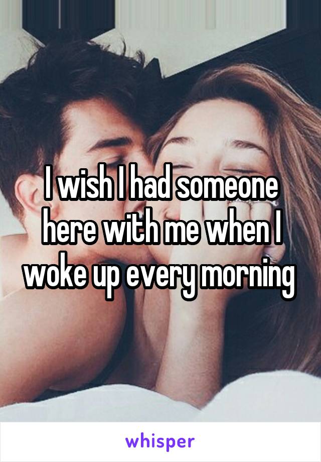 I wish I had someone here with me when I woke up every morning 