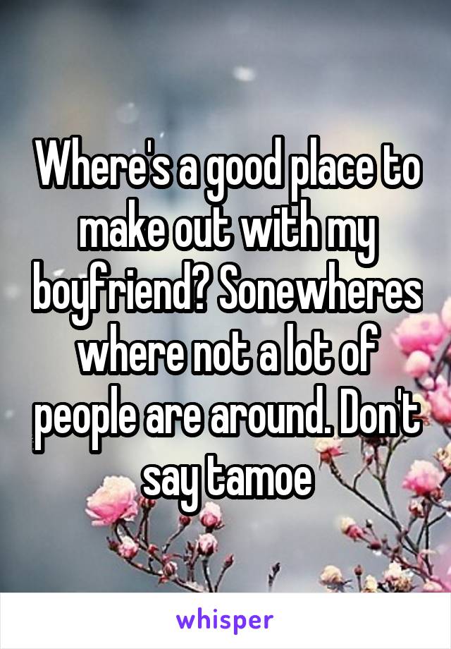 Where's a good place to make out with my boyfriend? Sonewheres where not a lot of people are around. Don't say tamoe