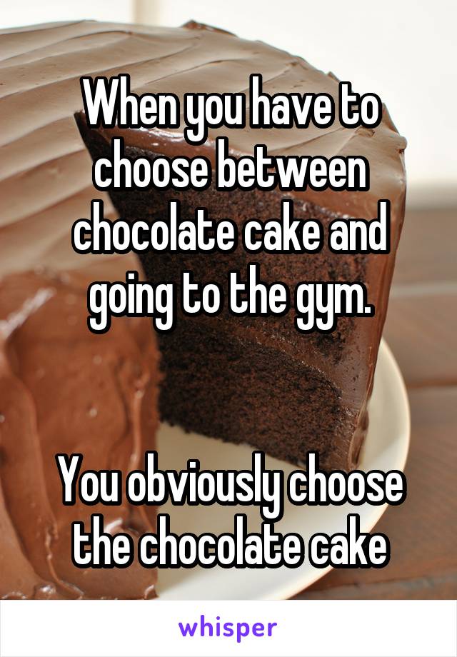 When you have to choose between chocolate cake and going to the gym.


You obviously choose the chocolate cake