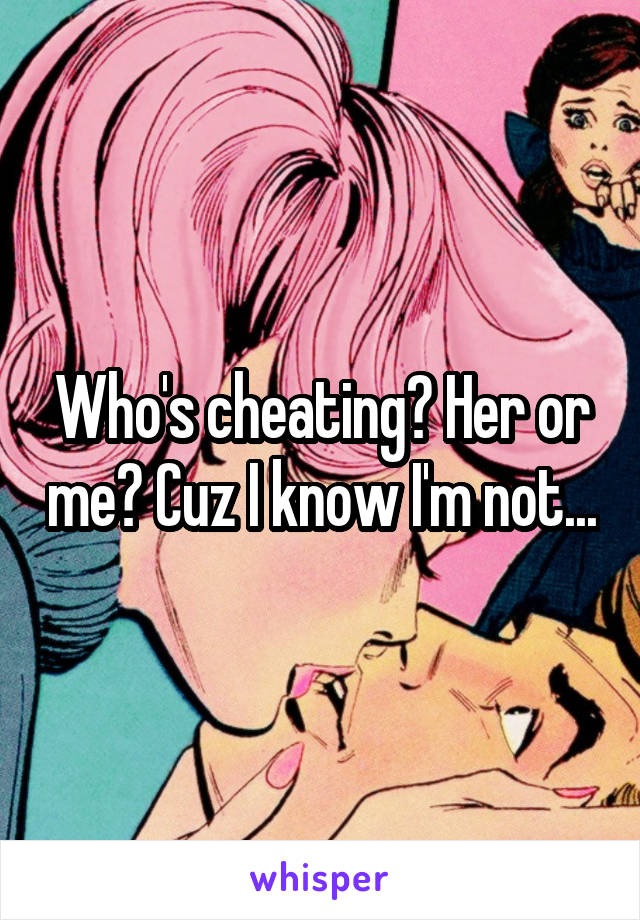 Who's cheating? Her or me? Cuz I know I'm not...