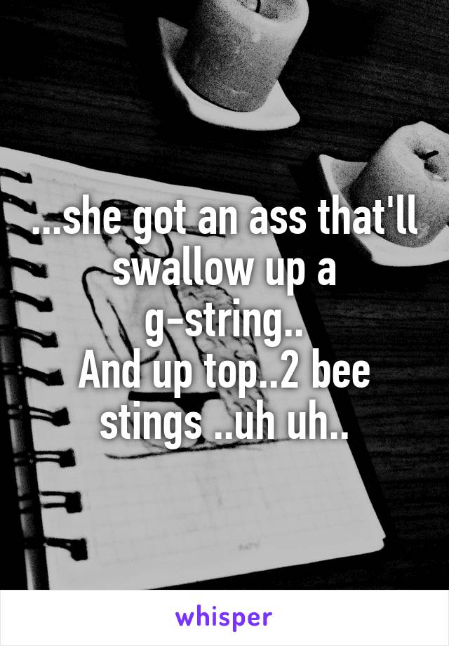 ...she got an ass that'll swallow up a g-string..
And up top..2 bee stings ..uh uh..