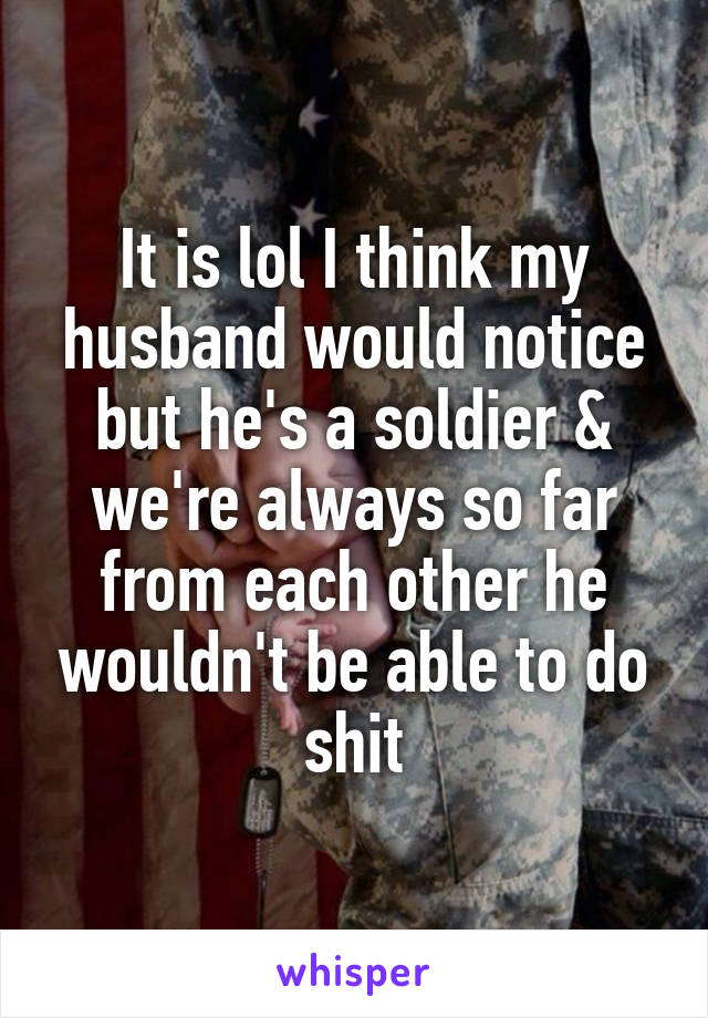 It is lol I think my husband would notice but he's a soldier & we're always so far from each other he wouldn't be able to do shit