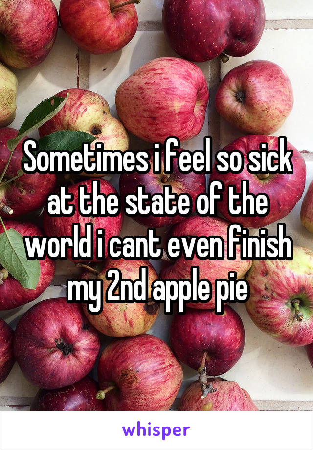 Sometimes i feel so sick at the state of the world i cant even finish my 2nd apple pie